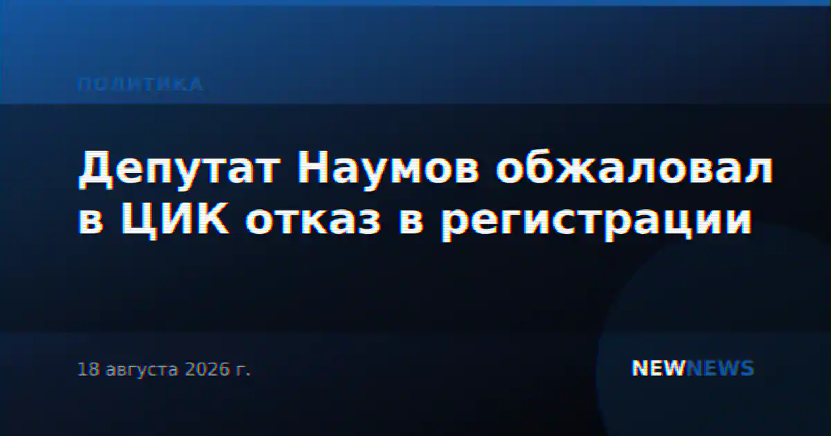 Депутат Наумов обжаловал в ЦИК отказ в регистрации
