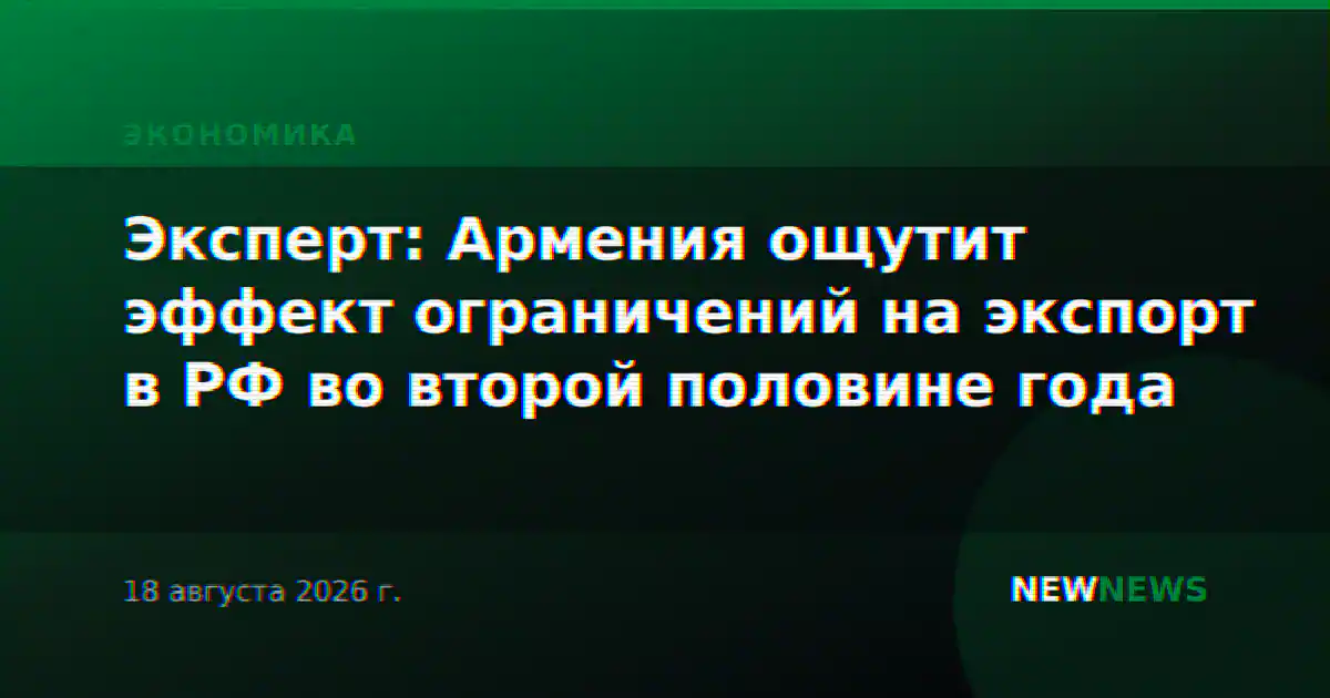 Эксперт: Армения ощутит эффект ограничений на экспорт в РФ во второй половине года