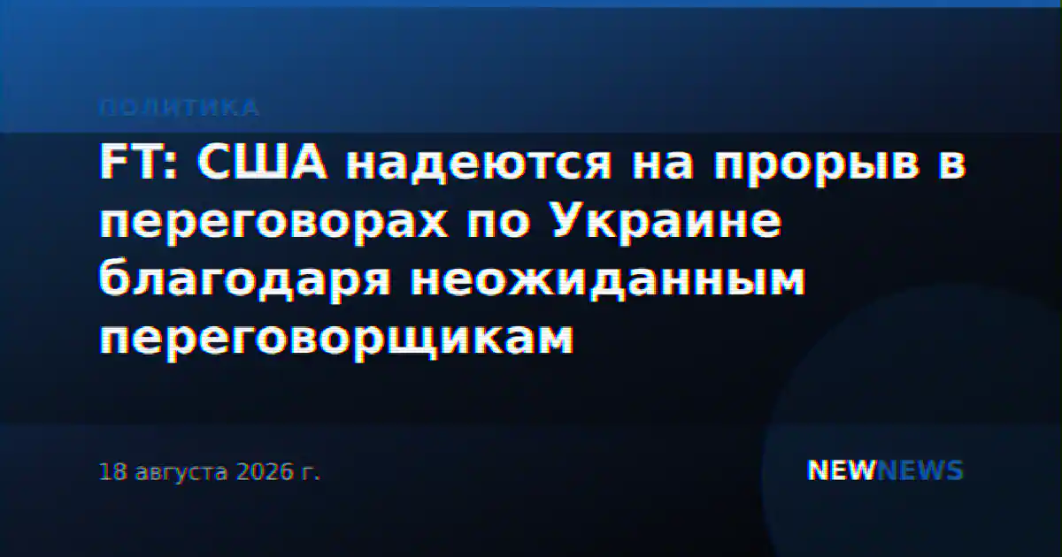 FT: США надеются на прорыв в переговорах по Украине благодаря неожиданным переговорщикам