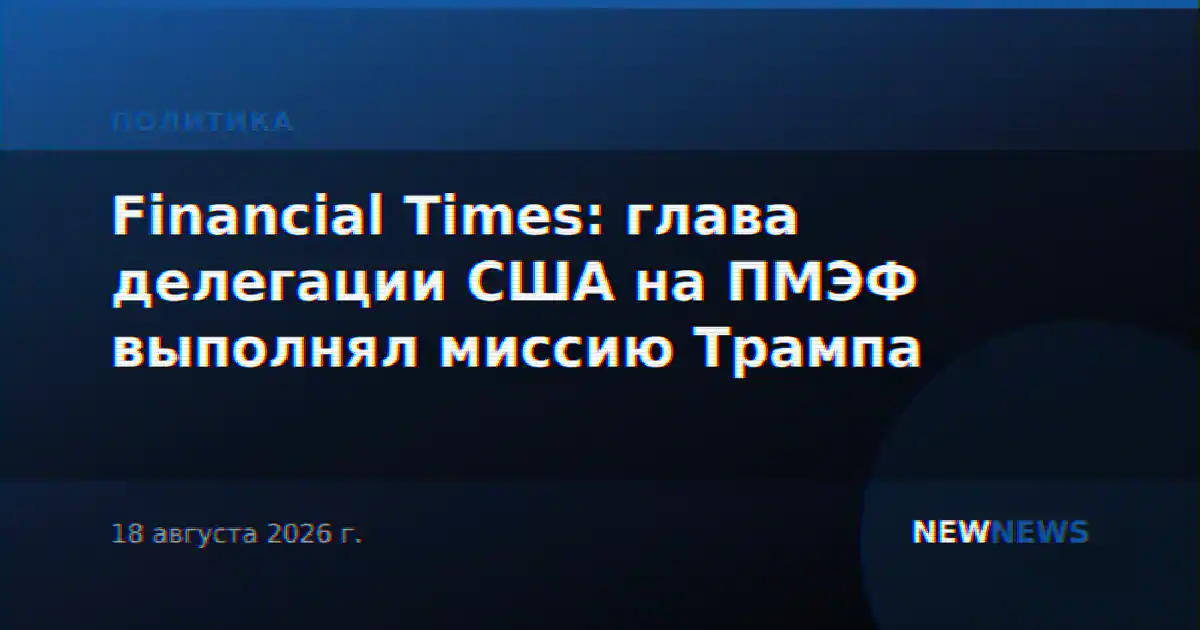 Financial Times: глава делегации США на ПМЭФ выполнял миссию Трампа