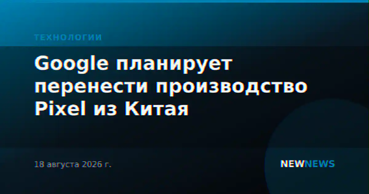 Google планирует перенести производство Pixel из Китая