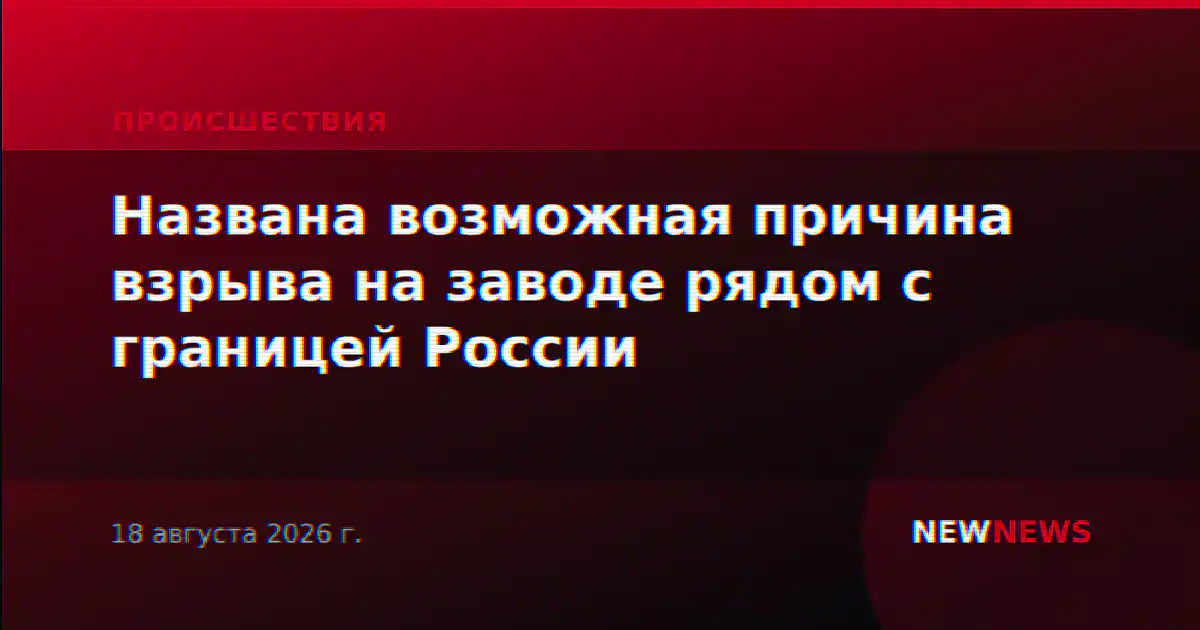 Названа возможная причина взрыва на заводе рядом с границей России