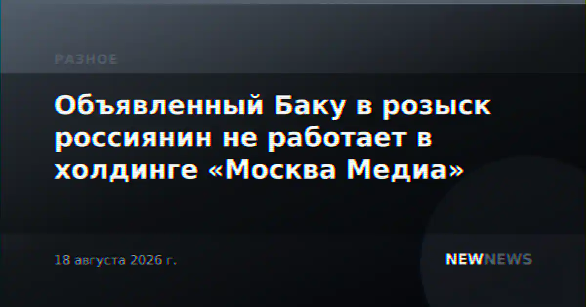 Объявленный Баку в розыск россиянин не работает в холдинге «Москва Медиа»