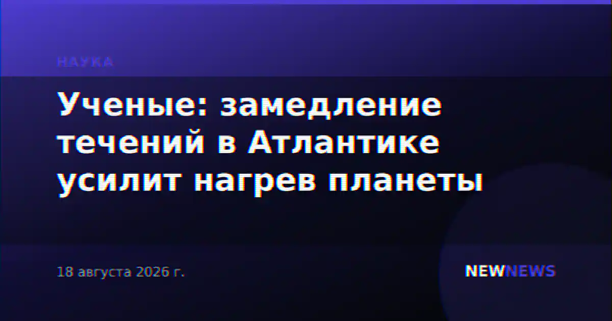 Ученые: замедление течений в Атлантике усилит нагрев планеты