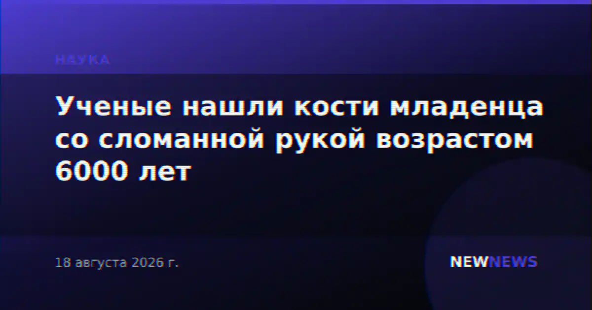 Ученые нашли кости младенца со сломанной рукой возрастом 6000 лет