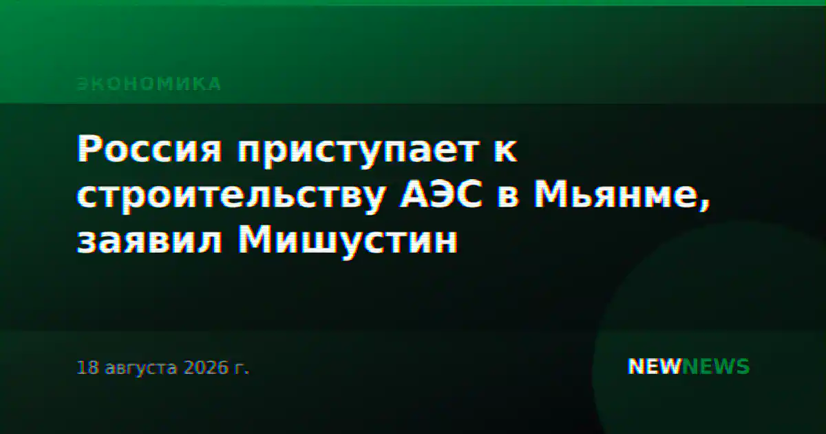 Россия приступает к строительству АЭС в Мьянме, заявил Мишустин