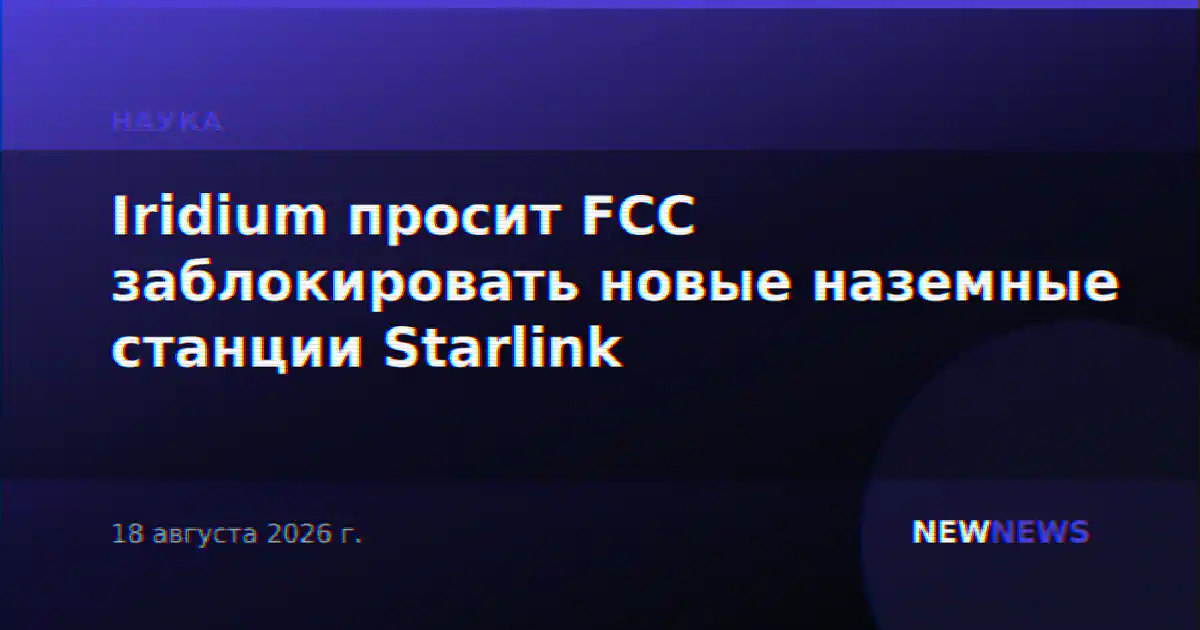 Iridium просит FCC заблокировать новые наземные станции Starlink
