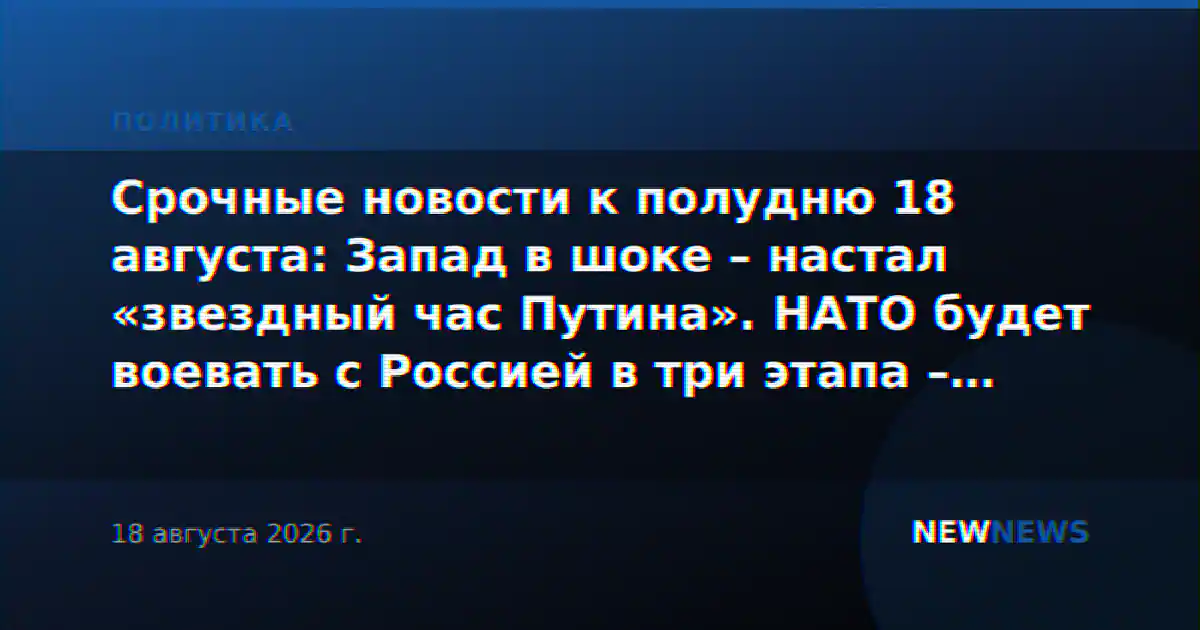 Срочные новости к полудню 18 августа: Запад в шоке – настал «звездный час Путина». НАТО будет воевать с Россией в три этапа – план слили