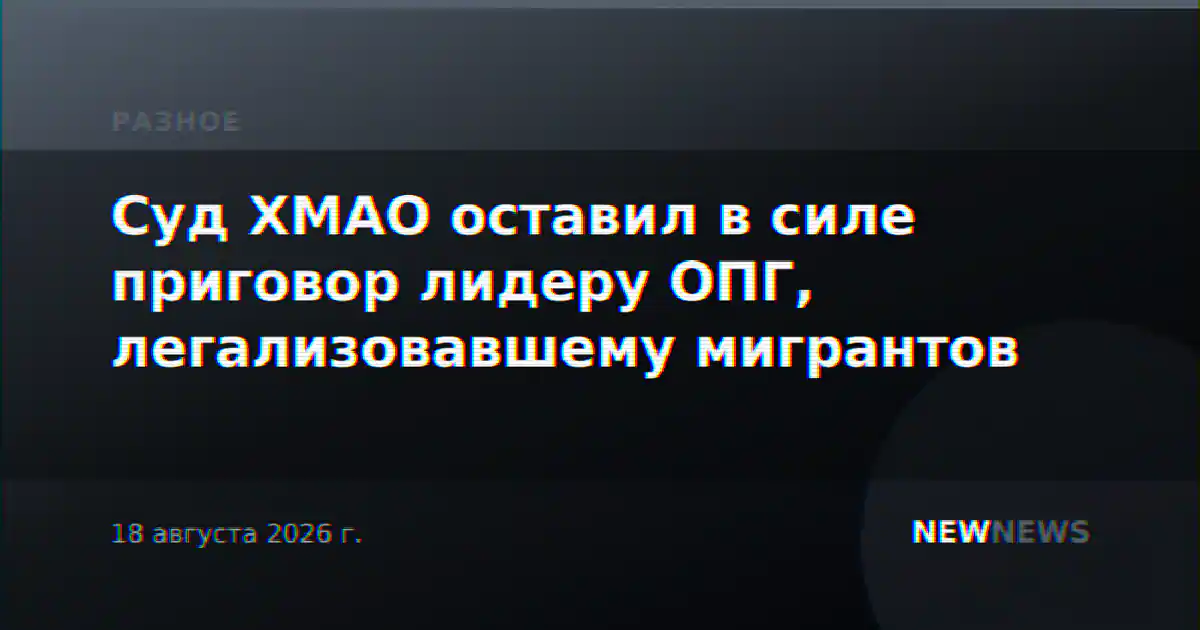 Суд ХМАО оставил в силе приговор лидеру ОПГ, легализовавшему мигрантов