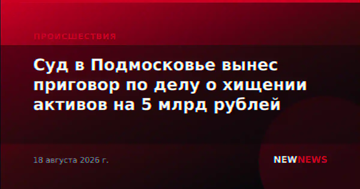 Суд в Подмосковье вынес приговор по делу о хищении активов на 5 млрд рублей