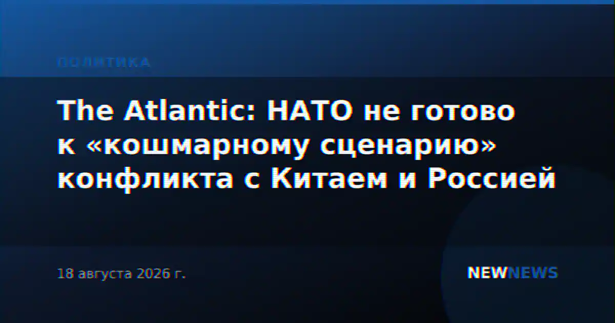 The Atlantic: НАТО не готово к «кошмарному сценарию» конфликта с Китаем и Россией