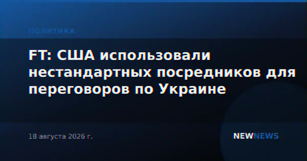 FT: США использовали нестандартных посредников для переговоров по Украине