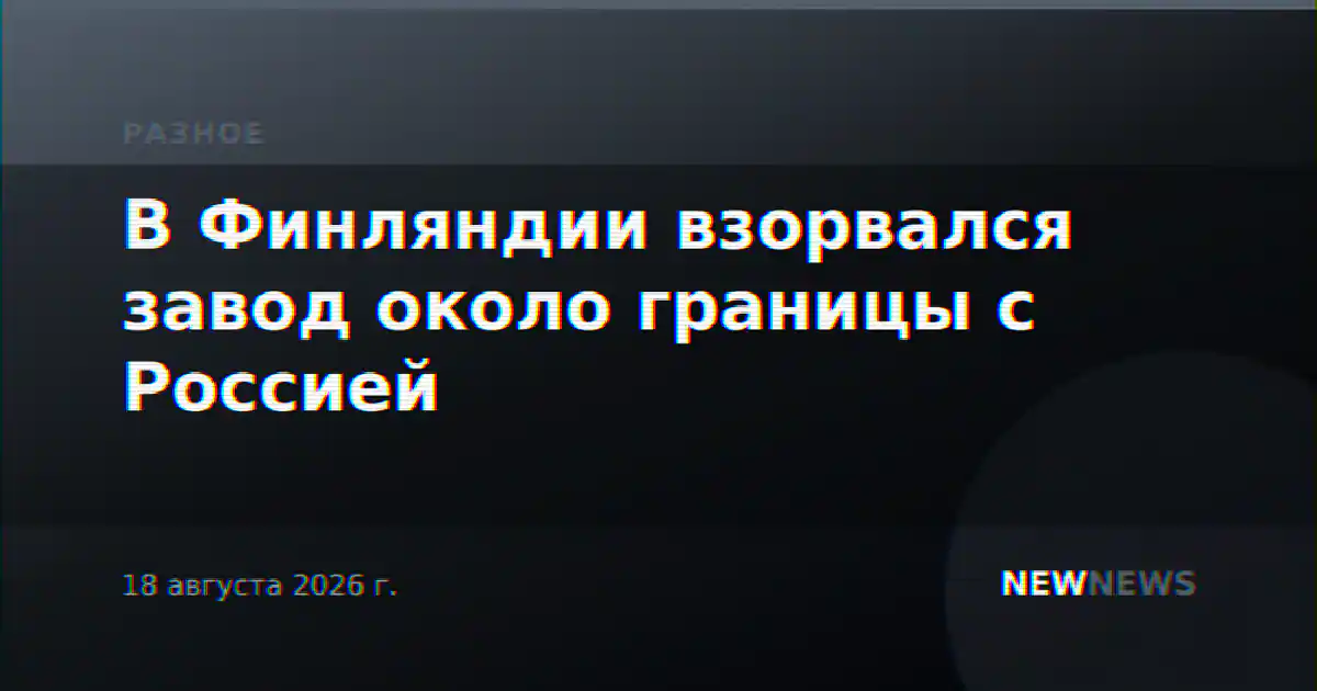 В Финляндии взорвался завод около границы с Россией