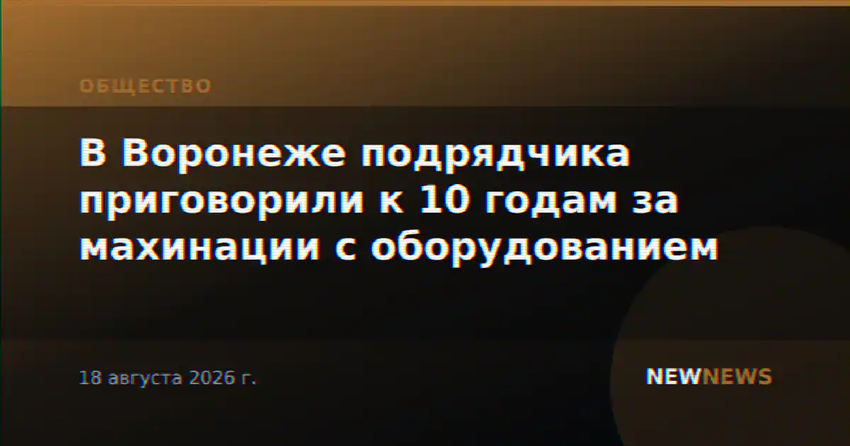 В Воронеже подрядчика приговорили к 10 годам за махинации с оборудованием