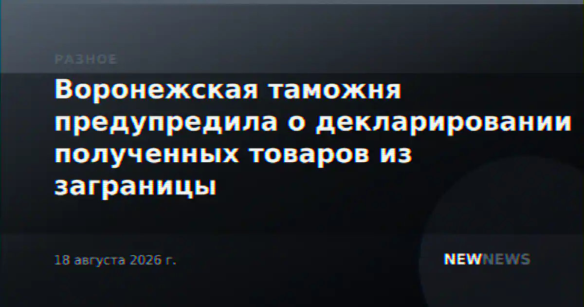 Воронежская таможня предупредила о декларировании полученных товаров из заграницы