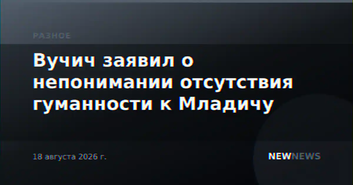 Вучич заявил о непонимании отсутствия гуманности к Младичу